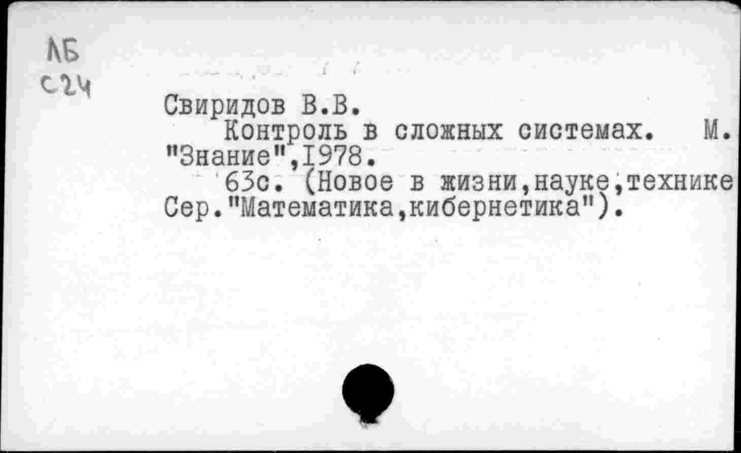 ﻿КБ
^гч
Свиридов В.В.
Контроль в сложных системах. М. ’’Знание",1978.
63с. (Новое в жизни,науке,технике Сер."Математика,кибернетика").